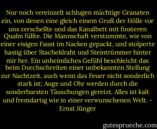 Nur noch vereinzelt schlugen mächtige Granaten ein, von denen eine gleich einem Gruß der Hölle vor uns zerschellte und das Kanalbett mit finsteren Qualm füllte. Die Mannschaft verstummte, wie von einer eisigen Faust im Nacken gepackt, und stolperte hastig über Stacheldraht und Steintrümmer hinter mir her. Ein unheimliches Gefühl beschleicht das beim Durchschreiten einer unbekannten Stellung zur Nachtzeit, auch wenn das Feuer nicht sonderlich stark ist; Auge und Ohr werden durch die sonderbarsten Täuschungen gereizt. Alles ist kalt und fremdartig wie in einer verwunschenen Welt. - Ernst Jünger