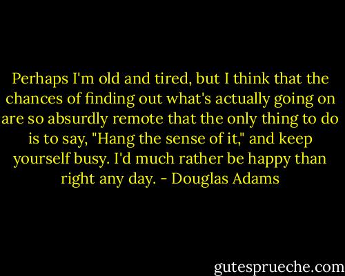 Perhaps I'm old and tired, but I think that the chances of finding out what's actually going on are so absurdly remote that the only thing to do is to say, "Hang the sense of it," and keep yourself busy. I'd much rather be happy than right any day. - Douglas Adams