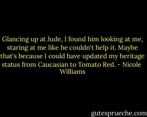 Glancing up at Jude, I found him looking at me, staring at me like he couldn't help it. Maybe that's because I could have updated my heritage status from Caucasian to Tomato Red. - Nicole  Williams