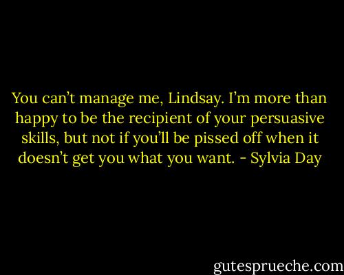 You can’t manage me, Lindsay. I’m more than happy to be the recipient of your persuasive skills, but not if you’ll be pissed off when it doesn’t get you what you want. - Sylvia Day