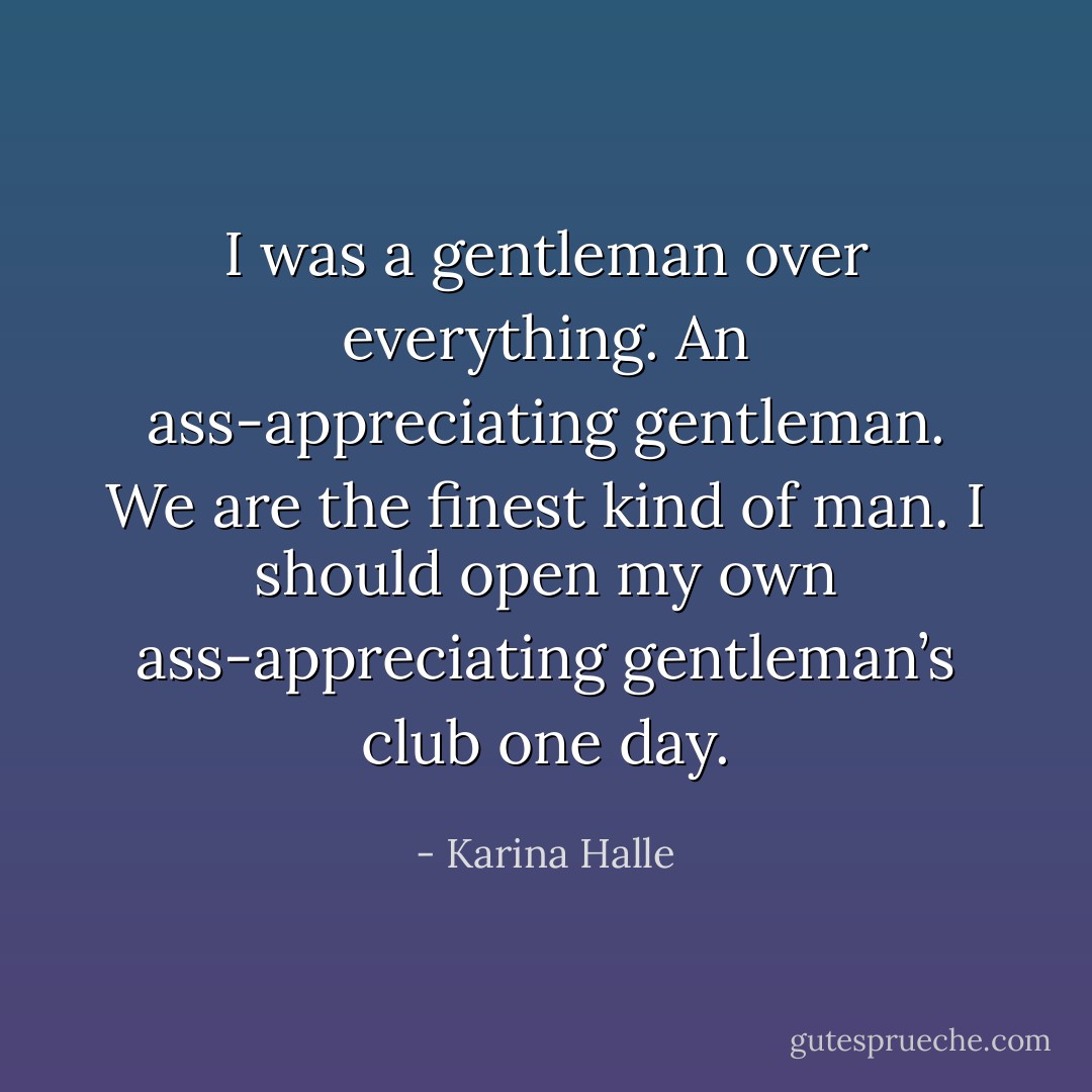 I was a gentleman over everything. An ass-appreciating gentleman. We are the finest kind of man. I should open my own ass-appreciating gentleman’s club one day. - Karina Halle