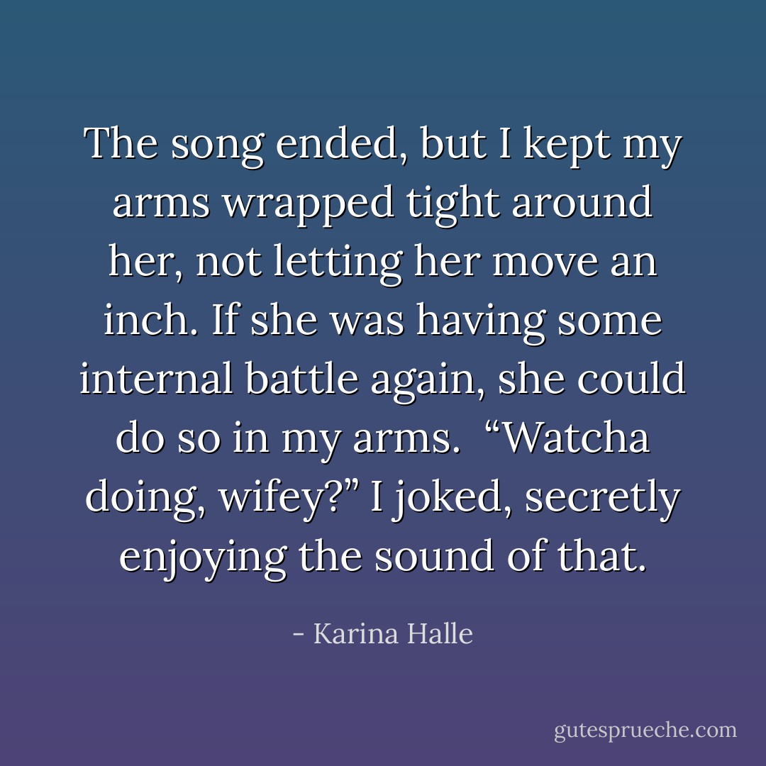 The song ended, but I kept my arms wrapped tight around her, not letting her move an inch. If she was having some internal battle again, she could do so in my arms. <br />“Watcha doing, wifey?” I joked, secretly enjoying the sound of that. - Karina Halle