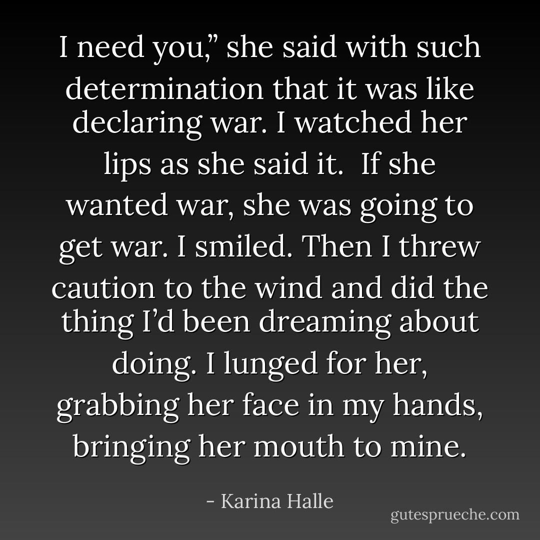 I need you,” she said with such determination that it was like declaring war. I watched her lips as she said it. <br />If she wanted war, she was going to get war.<br />I smiled.<br />Then I threw caution to the wind and did the thing I’d been dreaming about doing. I lunged for her, grabbing her face in my hands, bringing her mouth to mine. - Karina Halle