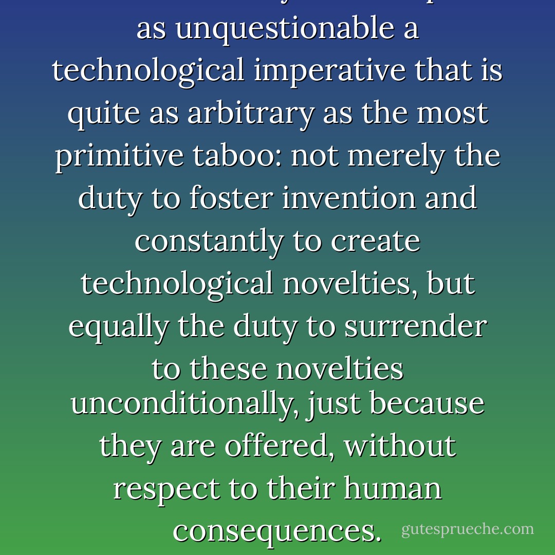 Western society has accepted as unquestionable a technological imperative that is quite as arbitrary as the most primitive taboo: not merely the duty to foster invention and constantly to create technological novelties, but equally the duty to surrender to these novelties unconditionally, just because they are offered, without respect to their human consequences. - Lewis Mumford