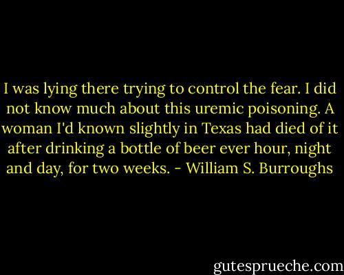 I was lying there trying to control the fear. I did not know much about this uremic poisoning. A woman I'd known slightly in Texas had died of it after drinking a bottle of beer ever hour, night and day, for two weeks. - William S. Burroughs