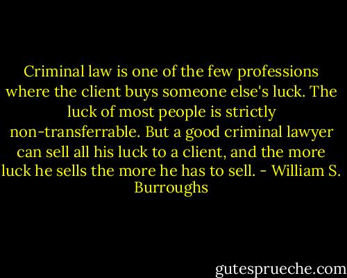 Criminal law is one of the few professions where the client buys someone else's luck. The luck of most people is strictly non-transferrable. But a good criminal lawyer can sell all his luck to a client, and the more luck he sells the more he has to sell. - William S. Burroughs