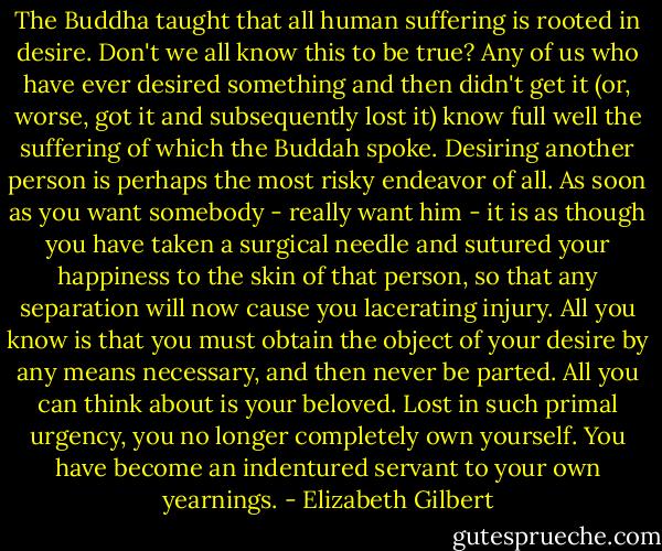 The Buddha taught that all human suffering is rooted in desire. Don't we all know this to be true? Any of us who have ever desired something and then didn't get it (or, worse, got it and subsequently lost it) know full well the suffering of which the Buddah spoke. Desiring another person is perhaps the most risky endeavor of all. As soon as you want somebody - really want him - it is as though you have taken a surgical needle and sutured your happiness to the skin of that person, so that any separation will now cause you lacerating injury. All you know is that you must obtain the object of your desire by any means necessary, and then never be parted. All you can think about is your beloved. Lost in such primal urgency, you no longer completely own yourself. You have become an indentured servant to your own yearnings. - Elizabeth Gilbert