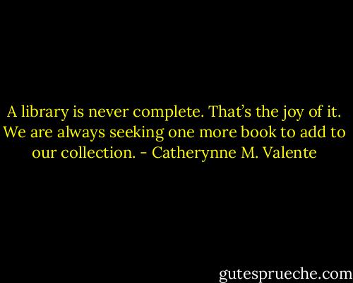 A library is never complete. That’s the joy of it. We are always seeking one more book to add to our collection. - Catherynne M. Valente