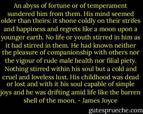 An abyss of fortune or of temperament sundered him from them. His mind seemed older than theirs: it shone coldly on their strifes and happiness and regrets like a moon upon a younger earth. No life or youth stirred in him as it had stirred in them. He had known neither the pleasure of companionship with others nor the vigour of rude male health nor filial piety. Nothing stirred within his soul but a cold and cruel and loveless lust. His childhood was dead or lost and with it his soul capable of simple joys and he was drifting amid life like the barren shell of the moon. - James Joyce