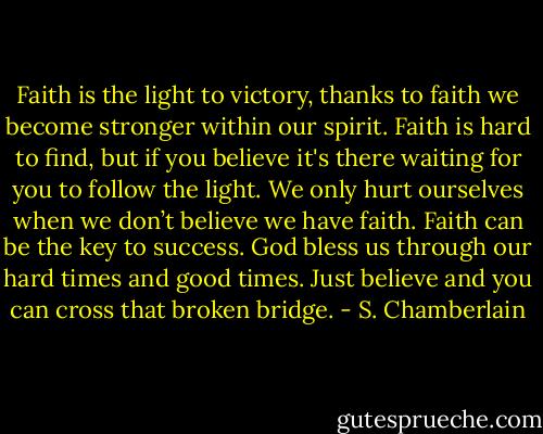 Faith is the light to victory, thanks to faith we become stronger within our spirit. Faith is hard to find, but if you believe it's there waiting for you to follow the light. We only hurt ourselves when we don’t believe we have faith. Faith can be the key to success. God bless us through our hard times and good times. Just believe and you can cross that broken bridge. - S. Chamberlain