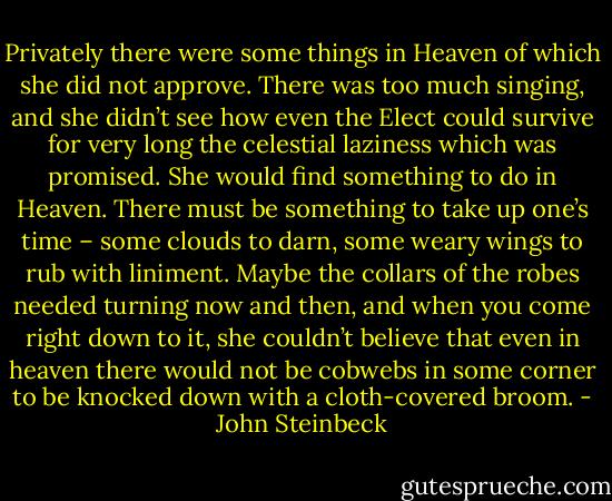 Privately there were some things in Heaven of which she did not approve. There was too much singing, and she didn’t see how even the Elect could survive for very long the celestial laziness which was promised. She would find something to do in Heaven. There must be something to take up one’s time – some clouds to darn, some weary wings to rub with liniment. Maybe the collars of the robes needed turning now and then, and when you come right down to it, she couldn’t believe that even in heaven there would not be cobwebs in some corner to be knocked down with a cloth-covered broom. - John Steinbeck