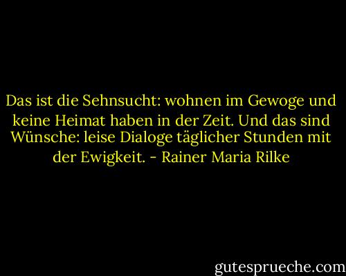 Das ist die Sehnsucht: wohnen im Gewoge und keine Heimat haben in der Zeit. Und das sind Wünsche: leise Dialoge täglicher Stunden mit der Ewigkeit. - Rainer Maria Rilke