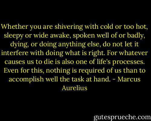 Whether you are shivering with cold or too hot, sleepy or wide awake, spoken well of or badly, dying, or doing anything else, do not let it interfere with doing what is right. For whatever causes us to die is also one of life's processes. Even for this, nothing is required of us than to accomplish well the task at hand. - Marcus Aurelius