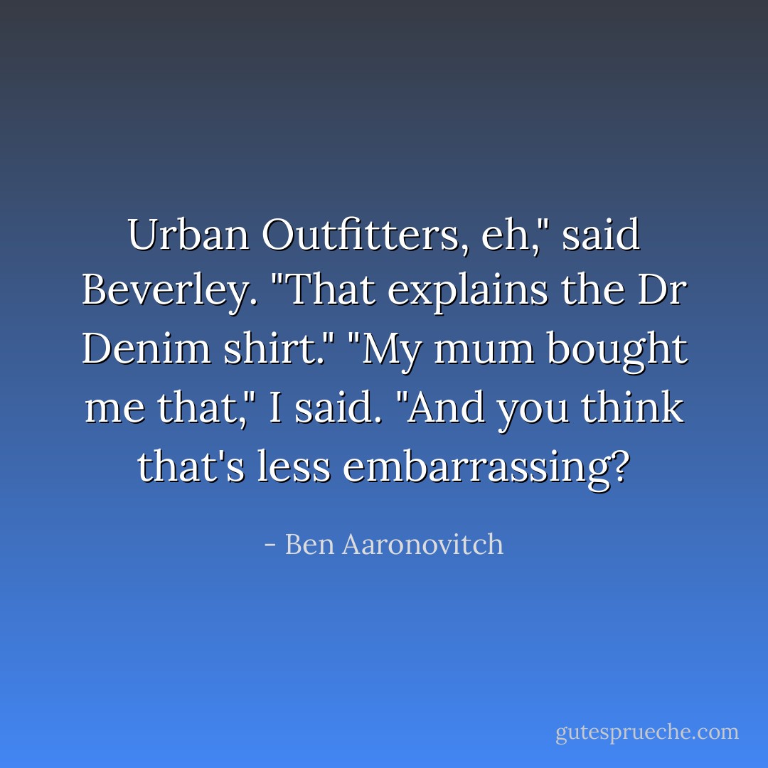 Urban Outfitters, eh," said Beverley. "That explains the Dr Denim shirt."<br />"My mum bought me that," I said.<br />"And you think that's less embarrassing? - Ben Aaronovitch