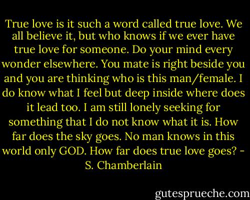 True love is it such a word called true love. We all believe it, but who knows if we ever have true love for someone. Do your mind every wonder elsewhere. You mate is right beside you and you are thinking who is this man/female. I do know what I feel but deep inside where does it lead too. I am still lonely seeking for something that I do not know what it is. How far does the sky goes. No man knows in this world only GOD. How far does true love goes? - S. Chamberlain