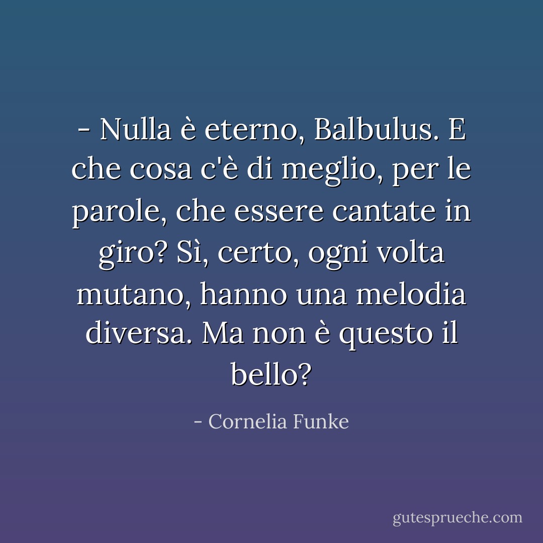 - Nulla è eterno, Balbulus. E che cosa c'è di meglio, per le parole, che essere cantate in giro? Sì, certo, ogni volta mutano, hanno una melodia diversa. Ma non è questo il bello? - Cornelia Funke