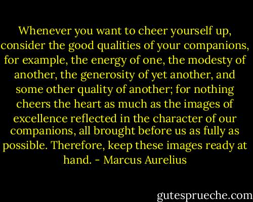Whenever you want to cheer yourself up, consider the good qualities of your companions, for example, the energy of one, the modesty of another, the generosity of yet another, and some other quality of another; for nothing cheers the heart as much as the images of excellence reflected in the character of our companions, all brought before us as fully as possible. Therefore, keep these images ready at hand. - Marcus Aurelius