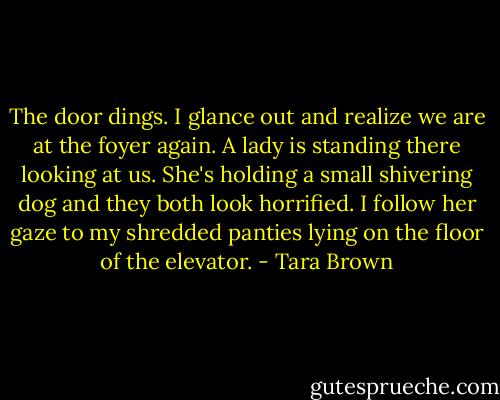 The door dings. I glance out and realize we are at the foyer again. A lady is standing there looking at us. She's holding a small shivering dog and they both look horrified. I follow her gaze to my shredded panties lying on the floor of the elevator. - Tara Brown