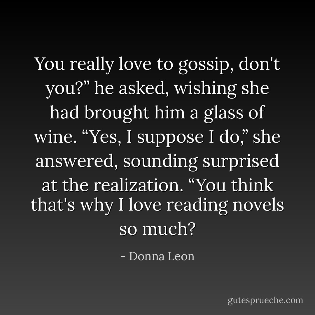 You really love to gossip, don't you?” he asked, wishing she had brought him a glass of wine.<br />“Yes, I suppose I do,” she answered, sounding surprised at the realization. “You think that's why I love reading novels so much? - Donna Leon