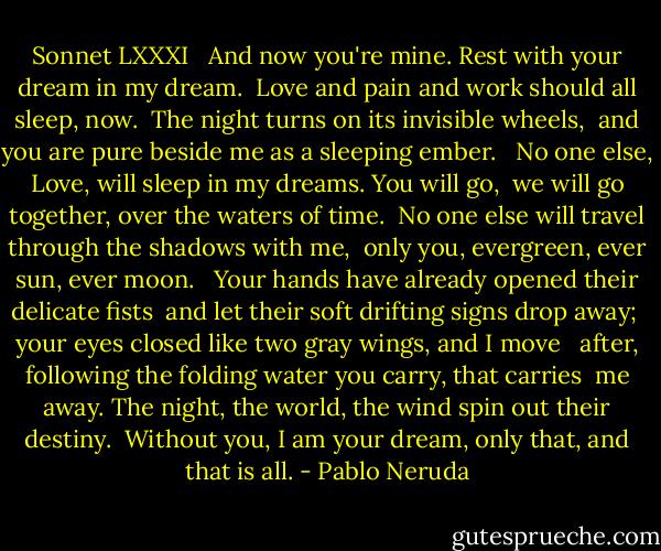 Sonnet LXXXI <br /><br />And now you're mine. Rest with your dream in my dream. <br />Love and pain and work should all sleep, now. <br />The night turns on its invisible wheels, <br />and you are pure beside me as a sleeping ember. <br /><br />No one else, Love, will sleep in my dreams. You will go, <br />we will go together, over the waters of time. <br />No one else will travel through the shadows with me, <br />only you, evergreen, ever sun, ever moon. <br /><br />Your hands have already opened their delicate fists <br />and let their soft drifting signs drop away; <br />your eyes closed like two gray wings, and I move <br /><br />after, following the folding water you carry, that carries <br />me away. The night, the world, the wind spin out their destiny. <br />Without you, I am your dream, only that, and that is all. - Pablo Neruda