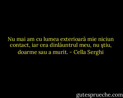 Nu mai am cu lumea exterioară mie niciun contact, iar cea dinlăuntrul meu, nu ştiu, doarme sau a murit. - Cella Serghi