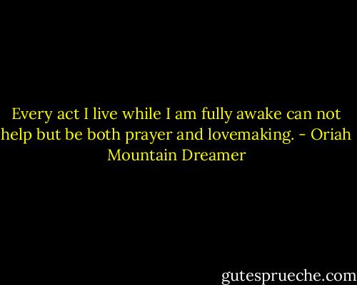 Every act I live while I am fully awake can not help but be both prayer and lovemaking. - Oriah Mountain Dreamer
