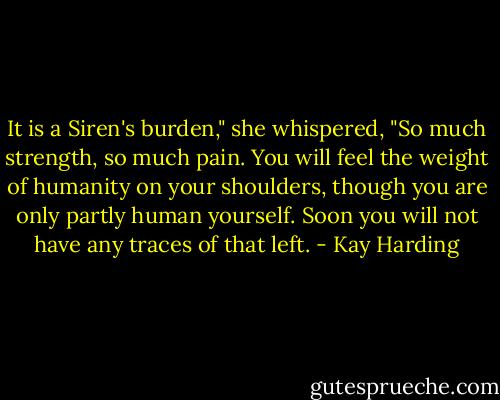 It is a Siren's burden," she whispered, "So much strength, so much pain. You will feel the weight of humanity on your shoulders, though you are only partly human yourself. Soon you will not have any traces of that left. - Kay Harding