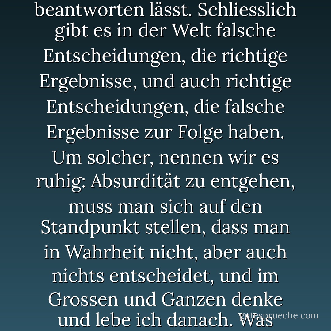 Vermutlich ist das eine Frage, die sich nicht einfach als richtig oder falsch beantworten lässt. Schliesslich gibt es in der Welt falsche Entscheidungen, die richtige Ergebnisse, und auch richtige Entscheidungen, die falsche Ergebnisse zur Folge haben. Um solcher, nennen wir es ruhig: Absurdität zu entgehen, muss man sich auf den Standpunkt stellen, dass man in Wahrheit nicht, aber auch nichts entscheidet, und im Grossen und Ganzen denke und lebe ich danach. Was geschieht, das geschieht, und was nicht, eben nicht. - Haruki Murakami