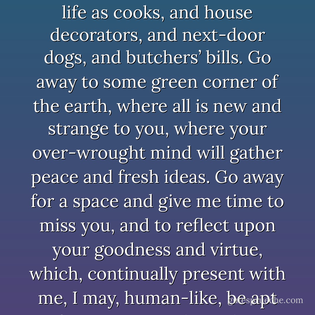 Believe me, a highly strung brain such as yours demands occasional relaxation from the strain of domestic surroundings. Forget for a little while that children want music lessons, and boots, and bicycles, with tincture of rhubarb three times a day; forget there are such things in life as cooks, and house decorators, and next-door dogs, and butchers’ bills. Go away to some green corner of the earth, where all is new and strange to you, where your over-wrought mind will gather peace and fresh ideas. Go away for a space and give me time to miss you, and to reflect upon your goodness and virtue, which, continually present with me, I may, human-like, be apt to forget, as one, through use, grows indifferent to the blessing of the sun and the beauty of the moon. Go away, and come back refreshed in mind and body, a brighter, better man—if that be possible—than when you went away. - Jerome K. Jerome