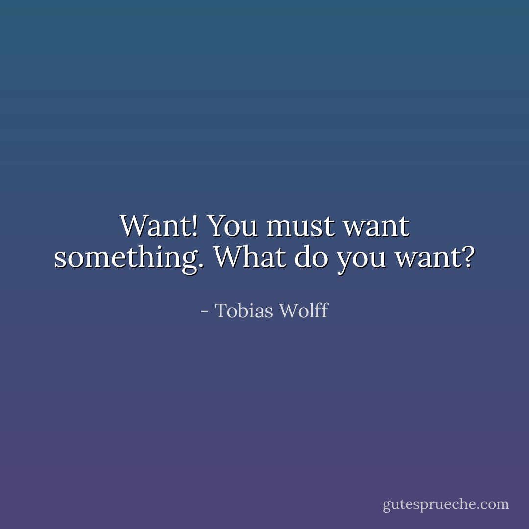 Want! You must want something. What do you want? - Tobias Wolff