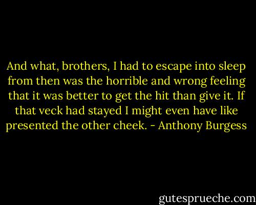 And what, brothers, I had to escape into sleep from then was the horrible and wrong feeling that it was better to get the hit than give it. If that veck had stayed I might even have like presented the other cheek. - Anthony Burgess