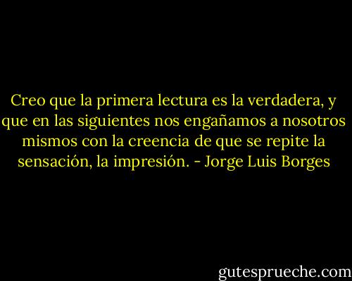Creo que la primera lectura es la verdadera, y que en las siguientes nos engañamos a nosotros mismos con la creencia de que se repite la sensación, la impresión. - Jorge Luis Borges