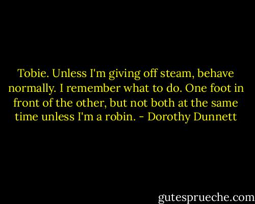 Tobie. Unless I'm giving off steam, behave normally. I remember what to do. One foot in front of the other, but not both at the same time unless I'm a robin. - Dorothy Dunnett