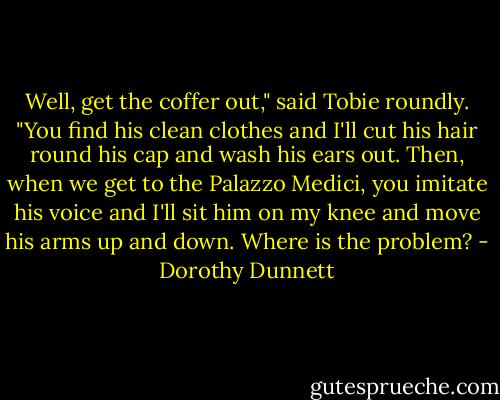 Well, get the coffer out," said Tobie roundly. "You find his clean clothes and I'll cut his hair round his cap and wash his ears out. Then, when we get to the Palazzo Medici, you imitate his voice and I'll sit him on my knee and move his arms up and down. Where is the problem? - Dorothy Dunnett