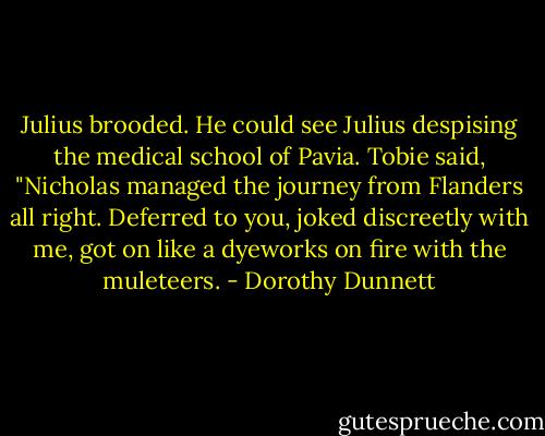 Julius brooded. He could see Julius despising the medical school of Pavia. Tobie said, "Nicholas managed the journey from Flanders all right. Deferred to you, joked discreetly with me, got on like a dyeworks on fire with the muleteers. - Dorothy Dunnett