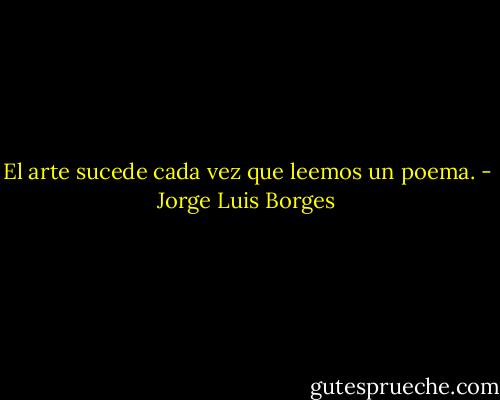 El arte sucede cada vez que leemos un poema. - Jorge Luis Borges