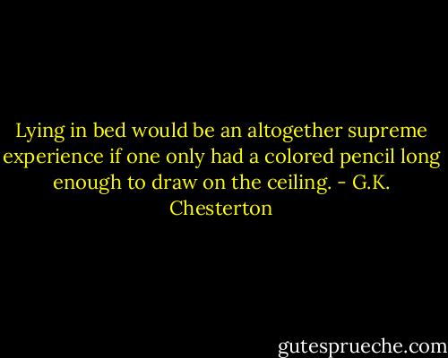 Lying in bed would be an altogether supreme experience if one only had a colored pencil long enough to draw on the ceiling. - G.K. Chesterton