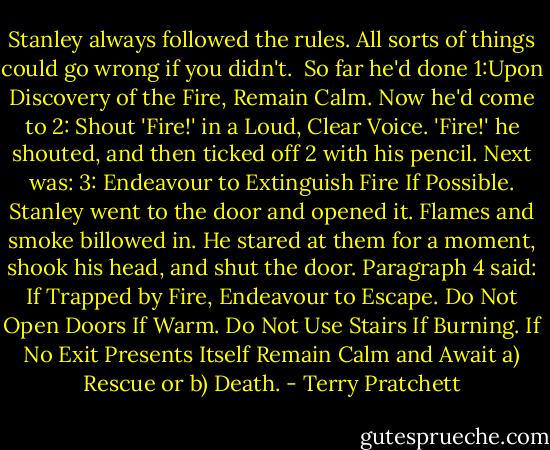 Stanley always followed the rules. All sorts of things could go wrong if you didn't. <br />So far he'd done 1:Upon Discovery of the Fire, Remain Calm.<br />Now he'd come to 2: Shout 'Fire!' in a Loud, Clear Voice.<br />'Fire!' he shouted, and then ticked off 2 with his pencil.<br />Next was: 3: Endeavour to Extinguish Fire If Possible.<br />Stanley went to the door and opened it. Flames and smoke billowed in. He stared at them for a moment, shook his head, and shut the door.<br />Paragraph 4 said: If Trapped by Fire, Endeavour to Escape. Do Not Open Doors If Warm. Do Not Use Stairs If Burning. If No Exit Presents Itself Remain Calm and Await a) Rescue or b) Death. - Terry Pratchett