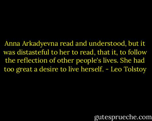 Anna Arkadyevna read and understood, but it was distasteful to her to read, that it, to follow the reflection of other people's lives. She had too great a desire to live herself. - Leo Tolstoy