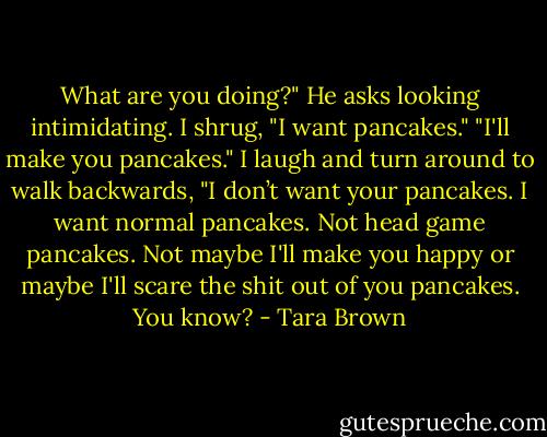 What are you doing?" He asks looking intimidating.<br />I shrug, "I want pancakes."<br />"I'll make you pancakes."<br />I laugh and turn around to walk backwards, "I don’t want your pancakes. I want normal pancakes. Not head game pancakes. Not maybe I'll make you happy or maybe I'll scare the shit out of you pancakes. You know? - Tara Brown