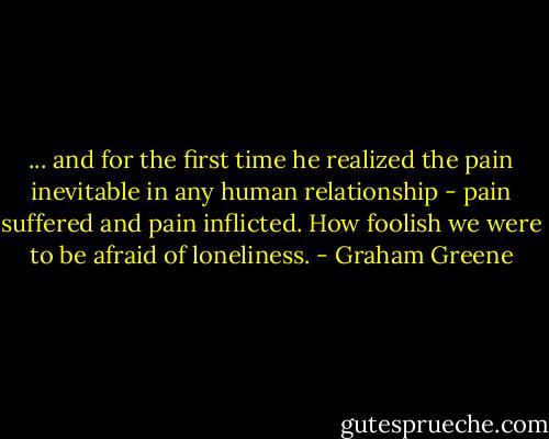 ... and for the first time he realized the pain inevitable in any human relationship - pain suffered and pain inflicted. How foolish we were to be afraid of loneliness. - Graham Greene