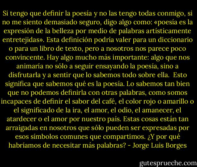 Si tengo que definir la poesía y no las tengo todas conmigo, si no me siento demasiado seguro, digo algo como: «poesía es la expresión de la belleza por medio de palabras artísticamente entretejidas». Esta definición podría valer para un diccionario o para un libro de texto, pero a nosotros nos parece poco convincente. Hay algo mucho más importante: algo que nos animaría no sólo a seguir ensayando la poesía, sino a disfrutarla y a sentir que lo sabemos todo sobre ella.<br /><br />Esto significa que sabemos qué es la poesía. Lo sabemos tan bien que no podemos definirla con otras palabras, como somos incapaces de definir el sabor del café, el color rojo o amarillo o el significado de la ira, el amor, el odio, el amanecer, el atardecer o el amor por nuestro país. Estas cosas están tan arraigadas en nosotros que sólo pueden ser expresadas por esos símbolos comunes que compartimos. ¿Y por qué habríamos de necesitar más palabras? - Jorge Luis Borges