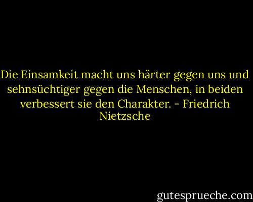 Die Einsamkeit macht uns härter gegen uns und sehnsüchtiger gegen die Menschen, in beiden verbessert sie den Charakter. - Friedrich Nietzsche