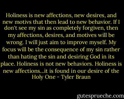 Holiness is new affections, new desires, and new motivs that then lead to new behavior. If I don't see my sin as completely forgiven, then my affections, desires, and motives will be wrong. I will just aim to improve myself. My focus will be the consequence of my sin rather than hating the sin and desiring God in its place. Holiness is not new behaviors. Holiness is new affections...it is found in our desire of the Holy One - Tyler Braun