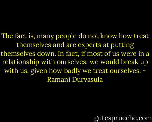 The fact is, many people do not know how treat themselves and are experts at putting themselves down. In fact, if most of us were in a relationship with ourselves, we would break up with us, given how badly we treat ourselves. - Ramani Durvasula