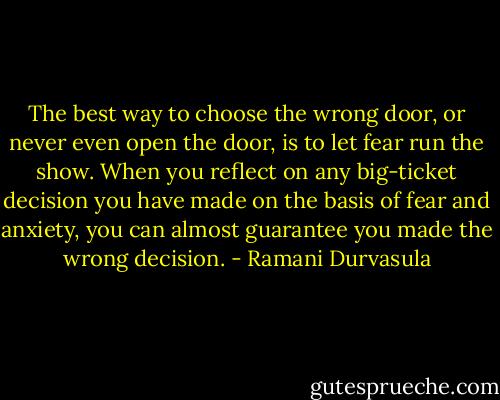 The best way to choose the wrong door, or never even open the door, is to let fear run the show. When you reflect on any big-ticket decision you have made on the basis of fear and anxiety, you can almost guarantee you made the wrong decision. - Ramani Durvasula