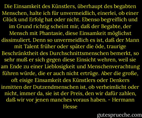 Die Einsamkeit des Künstlers, überhaupt des begabten Menschen, halte ich für unvermeidlich, einerlei, ob einer Glück und Erfolg hat oder nicht. Ebenso begreiflich und im Grund richtig scheint mir, daß der Begabte, der Mensch mit Phantasie, diese Einsamkeit möglichst dissimuliert. Denn so unvermeidlich es ist, daß der Mann mit Talent früher oder später die öde, traurige Beschränktheit des Durchschnittsmenschen bemerkt, so sehr muß er sich gegen diese Einsicht wehren, weil sie am Ende zu einer Lieblosigkeit und Menschenverachtung führen würde, die er auch nicht ertrüge. Aber die große, oft eisige Einsamkeit des Künstlers oder Denkers inmitten der Dutzendmenschen ist, ob verheimlicht oder nicht, immer da, sie ist der Preis, den wir dafür zahlen, daß wir vor jenen manches voraus haben. - Hermann Hesse