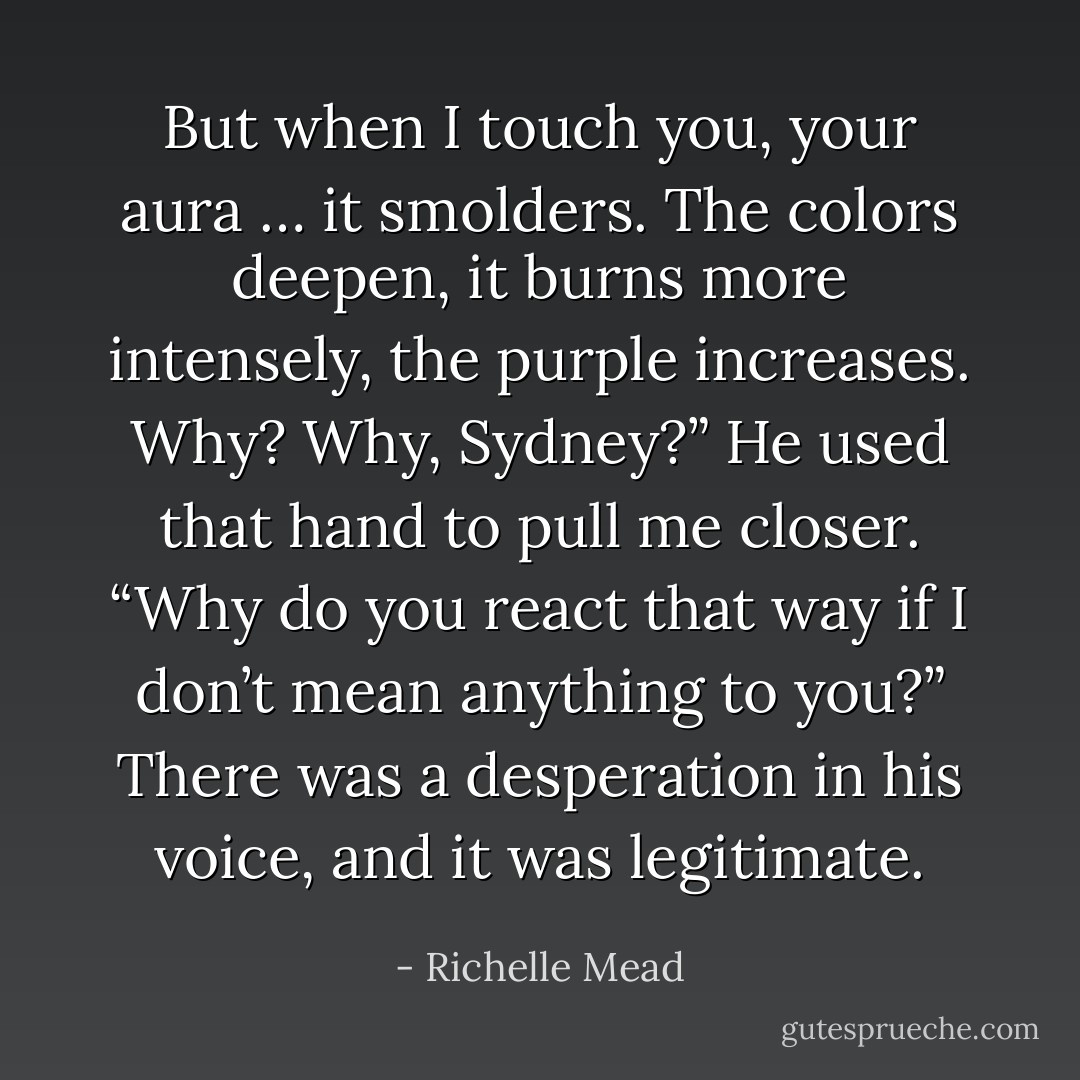 But when I touch you, your aura … it <i>smolders</i>. The colors deepen, it burns more intensely, the purple increases. Why? Why, Sydney?” He used that hand to pull me closer. “Why do you react that way if I don’t mean anything to you?” There was a desperation in his voice, and it was legitimate. - Richelle Mead