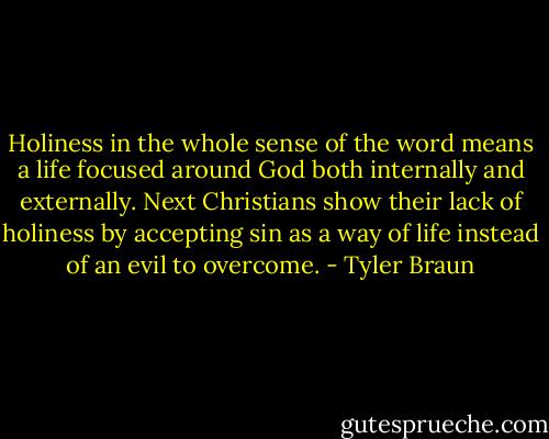 Holiness in the whole sense of the word means a life focused around God both internally and externally. Next Christians show their lack of holiness by accepting sin as a way of life instead of an evil to overcome. - Tyler Braun