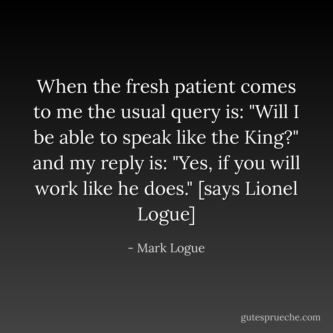 When the fresh patient comes to me the usual query is: "Will I be able to speak like the King?" and my reply is: "Yes, if you will work like he does." [says Lionel Logue] - Mark Logue